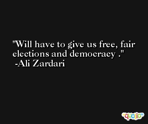 Will have to give us free, fair elections and democracy . -Ali Zardari