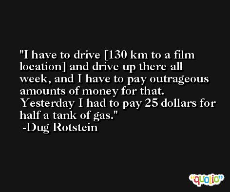 I have to drive [130 km to a film location] and drive up there all week, and I have to pay outrageous amounts of money for that. Yesterday I had to pay 25 dollars for half a tank of gas. -Dug Rotstein