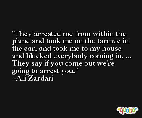 They arrested me from within the plane and took me on the tarmac in the car, and took me to my house and blocked everybody coming in, ... They say if you come out we're going to arrest you. -Ali Zardari