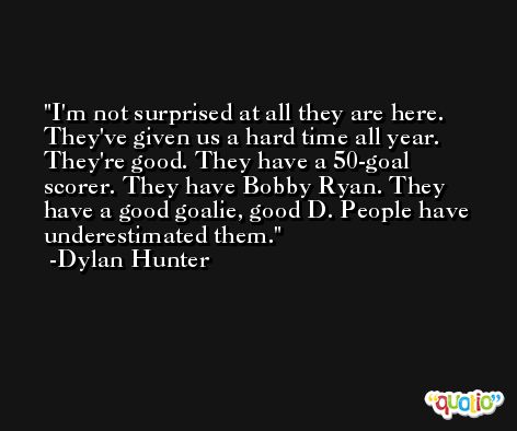 I'm not surprised at all they are here. They've given us a hard time all year. They're good. They have a 50-goal scorer. They have Bobby Ryan. They have a good goalie, good D. People have underestimated them. -Dylan Hunter