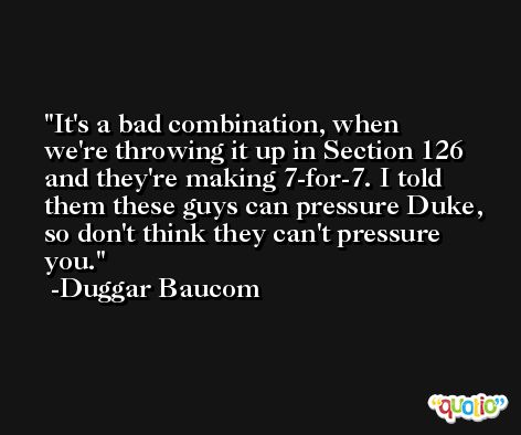 It's a bad combination, when we're throwing it up in Section 126 and they're making 7-for-7. I told them these guys can pressure Duke, so don't think they can't pressure you. -Duggar Baucom