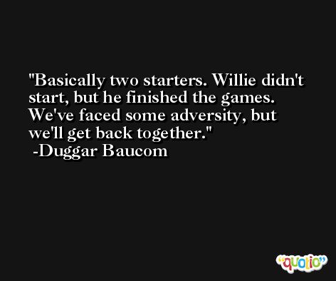 Basically two starters. Willie didn't start, but he finished the games. We've faced some adversity, but we'll get back together. -Duggar Baucom