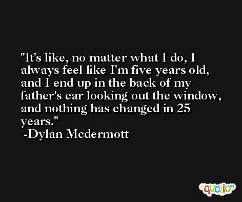 It's like, no matter what I do, I always feel like I'm five years old, and I end up in the back of my father's car looking out the window, and nothing has changed in 25 years. -Dylan Mcdermott
