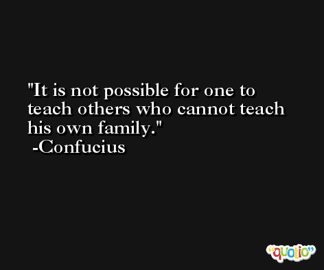 It is not possible for one to teach others who cannot teach his own family. -Confucius