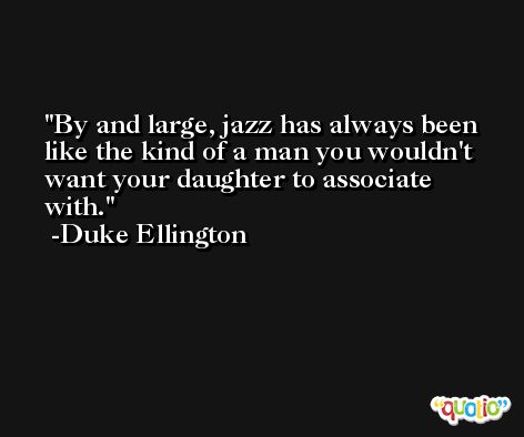 By and large, jazz has always been like the kind of a man you wouldn't want your daughter to associate with. -Duke Ellington
