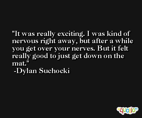 It was really exciting. I was kind of nervous right away, but after a while you get over your nerves. But it felt really good to just get down on the mat. -Dylan Suchocki