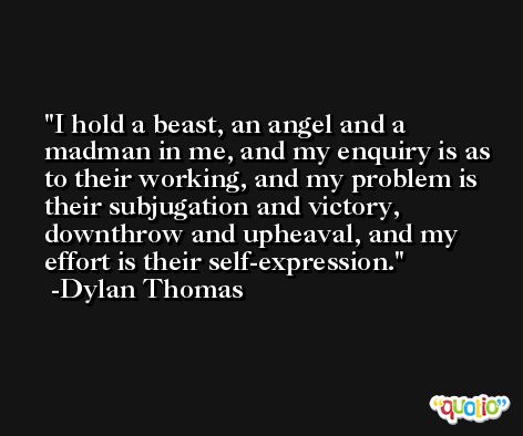 I hold a beast, an angel and a madman in me, and my enquiry is as to their working, and my problem is their subjugation and victory, downthrow and upheaval, and my effort is their self-expression. -Dylan Thomas