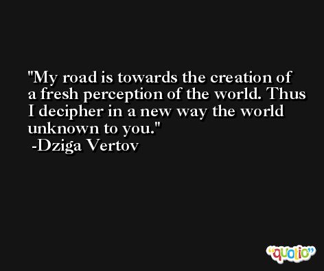 My road is towards the creation of a fresh perception of the world. Thus I decipher in a new way the world unknown to you. -Dziga Vertov