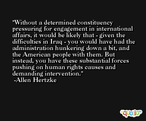 Without a determined constituency pressuring for engagement in international affairs, it would be likely that - given the difficulties in Iraq - you would have had the administration hunkering down a bit, and the American people with them. But instead, you have these substantial forces pushing on human rights causes and demanding intervention. -Allen Hertzke