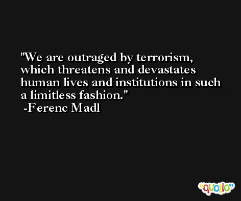 We are outraged by terrorism, which threatens and devastates human lives and institutions in such a limitless fashion. -Ferenc Madl