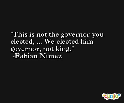 This is not the governor you elected, ... We elected him governor, not king. -Fabian Nunez