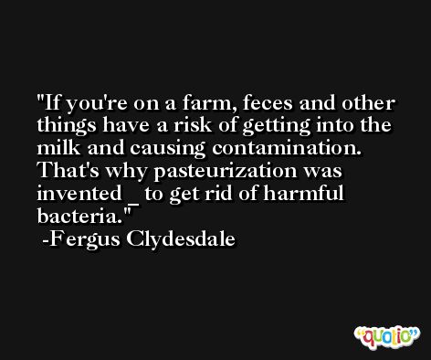If you're on a farm, feces and other things have a risk of getting into the milk and causing contamination. That's why pasteurization was invented _ to get rid of harmful bacteria. -Fergus Clydesdale