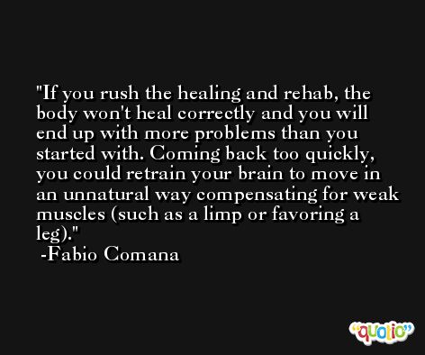 If you rush the healing and rehab, the body won't heal correctly and you will end up with more problems than you started with. Coming back too quickly, you could retrain your brain to move in an unnatural way compensating for weak muscles (such as a limp or favoring a leg). -Fabio Comana