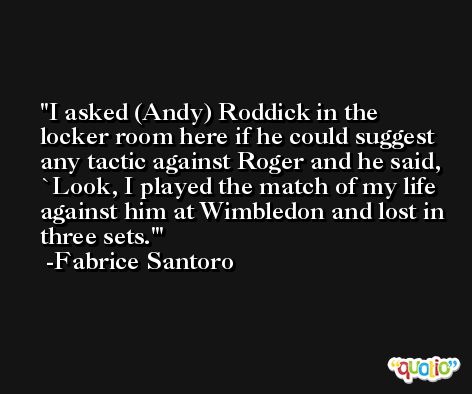I asked (Andy) Roddick in the locker room here if he could suggest any tactic against Roger and he said, `Look, I played the match of my life against him at Wimbledon and lost in three sets.' -Fabrice Santoro