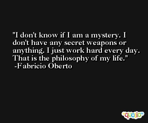 I don't know if I am a mystery. I don't have any secret weapons or anything. I just work hard every day. That is the philosophy of my life. -Fabricio Oberto