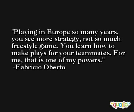 Playing in Europe so many years, you see more strategy, not so much freestyle game. You learn how to make plays for your teammates. For me, that is one of my powers. -Fabricio Oberto
