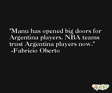 Manu has opened big doors for Argentina players. NBA teams trust Argentina players now. -Fabricio Oberto