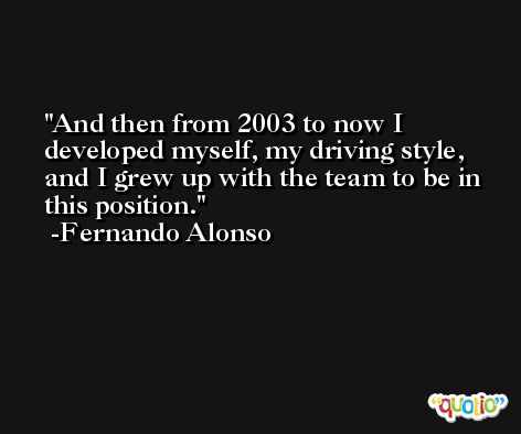 And then from 2003 to now I developed myself, my driving style, and I grew up with the team to be in this position. -Fernando Alonso