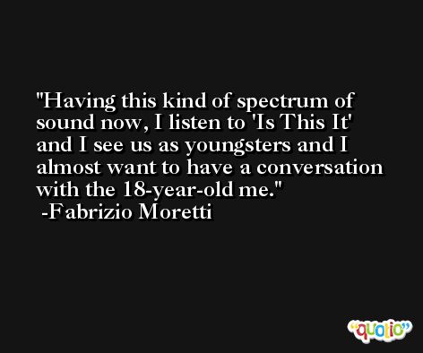 Having this kind of spectrum of sound now, I listen to 'Is This It' and I see us as youngsters and I almost want to have a conversation with the 18-year-old me. -Fabrizio Moretti