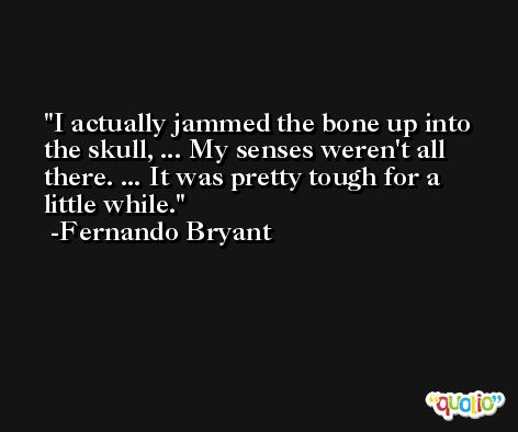 I actually jammed the bone up into the skull, ... My senses weren't all there. ... It was pretty tough for a little while. -Fernando Bryant