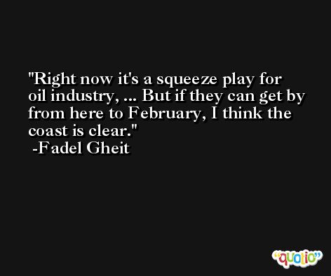 Right now it's a squeeze play for oil industry, ... But if they can get by from here to February, I think the coast is clear. -Fadel Gheit