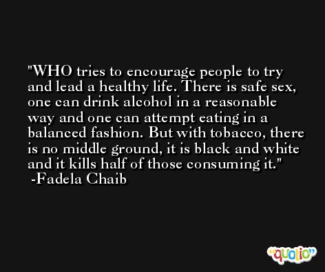 WHO tries to encourage people to try and lead a healthy life. There is safe sex, one can drink alcohol in a reasonable way and one can attempt eating in a balanced fashion. But with tobacco, there is no middle ground, it is black and white and it kills half of those consuming it. -Fadela Chaib