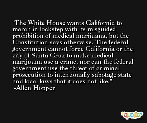 The White House wants California to march in lockstep with its misguided prohibition of medical marijuana, but the Constitution says otherwise. The federal government cannot force California or the city of Santa Cruz to make medical marijuana use a crime, nor can the federal government use the threat of criminal prosecution to intentionally sabotage state and local laws that it does not like. -Allen Hopper