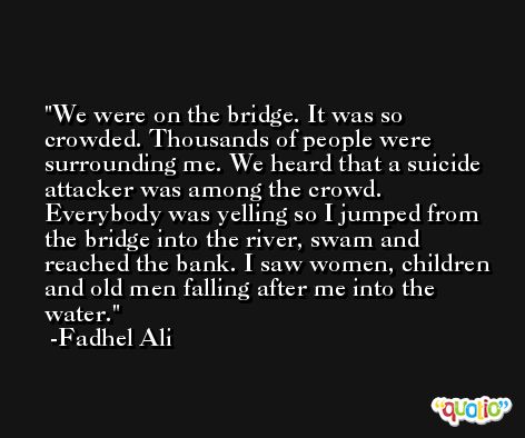 We were on the bridge. It was so crowded. Thousands of people were surrounding me. We heard that a suicide attacker was among the crowd. Everybody was yelling so I jumped from the bridge into the river, swam and reached the bank. I saw women, children and old men falling after me into the water. -Fadhel Ali
