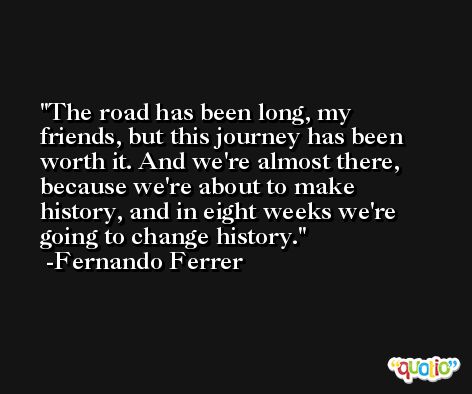 The road has been long, my friends, but this journey has been worth it. And we're almost there, because we're about to make history, and in eight weeks we're going to change history. -Fernando Ferrer