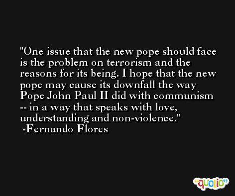 One issue that the new pope should face is the problem on terrorism and the reasons for its being. I hope that the new pope may cause its downfall the way Pope John Paul II did with communism -- in a way that speaks with love, understanding and non-violence. -Fernando Flores