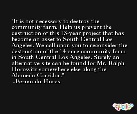It is not necessary to destroy the community farm. Help us prevent the destruction of this 13-year project that has become an asset to South Central Los Angeles. We call upon you to reconsider the destruction of the 14-acre community farm in South Central Los Angeles. Surely an alternative site can be found for Mr. Ralph Horowitz somewhere else along the Alameda Corridor. -Fernando Flores