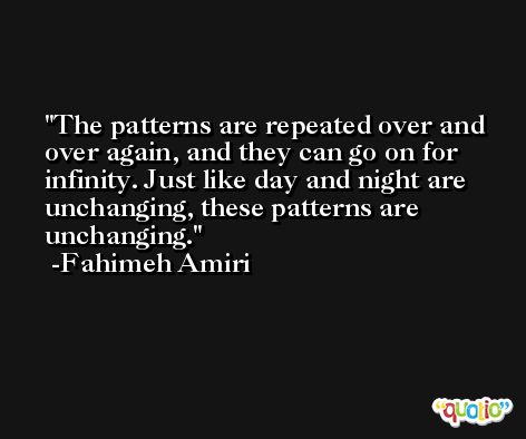 The patterns are repeated over and over again, and they can go on for infinity. Just like day and night are unchanging, these patterns are unchanging. -Fahimeh Amiri