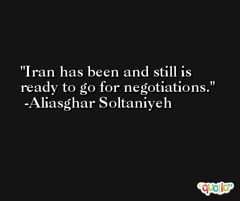 Iran has been and still is ready to go for negotiations. -Aliasghar Soltaniyeh