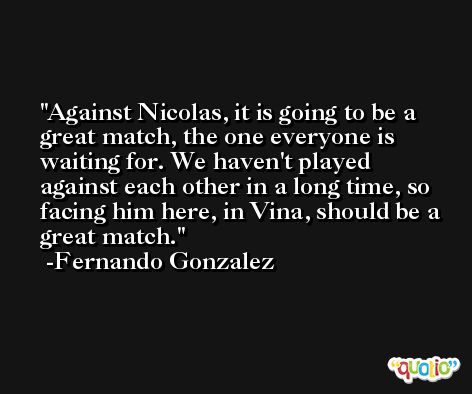Against Nicolas, it is going to be a great match, the one everyone is waiting for. We haven't played against each other in a long time, so facing him here, in Vina, should be a great match. -Fernando Gonzalez