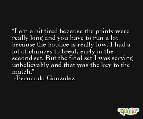 I am a bit tired because the points were really long and you have to run a lot because the bounce is really low. I had a lot of chances to break early in the second set. But the final set I was serving unbelievably and that was the key to the match. -Fernando Gonzalez
