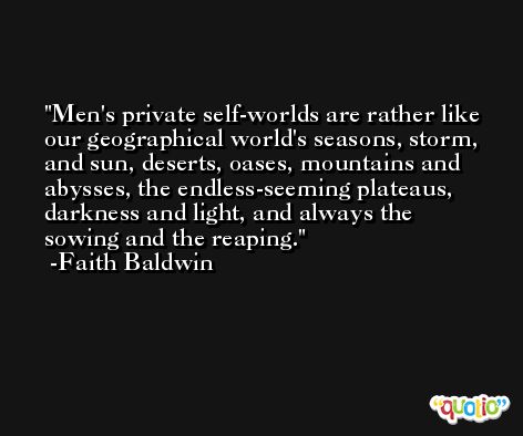 Men's private self-worlds are rather like our geographical world's seasons, storm, and sun, deserts, oases, mountains and abysses, the endless-seeming plateaus, darkness and light, and always the sowing and the reaping. -Faith Baldwin