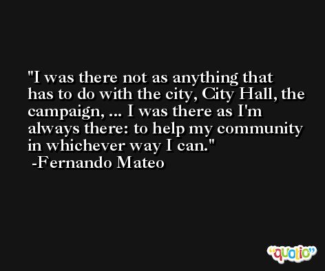I was there not as anything that has to do with the city, City Hall, the campaign, ... I was there as I'm always there: to help my community in whichever way I can. -Fernando Mateo