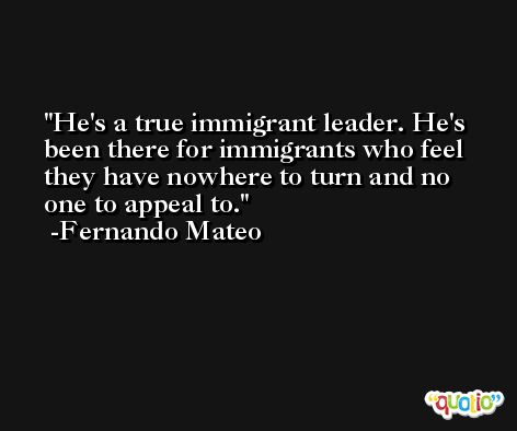 He's a true immigrant leader. He's been there for immigrants who feel they have nowhere to turn and no one to appeal to. -Fernando Mateo
