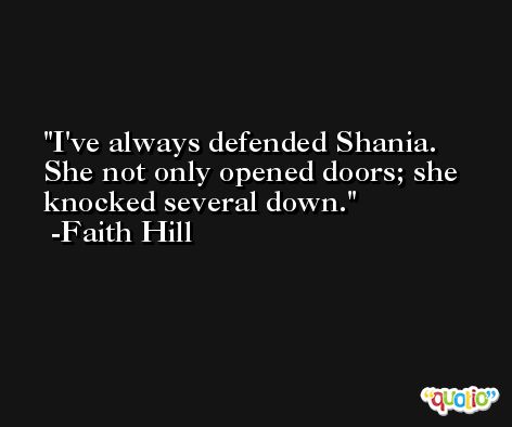 I've always defended Shania. She not only opened doors; she knocked several down. -Faith Hill