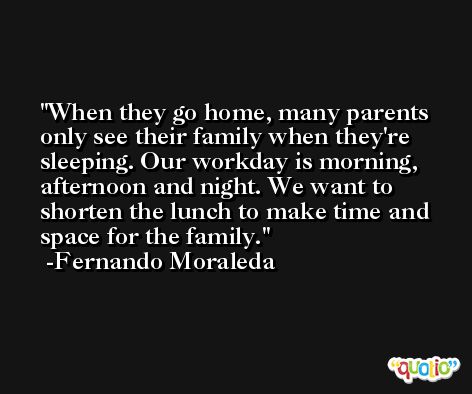 When they go home, many parents only see their family when they're sleeping. Our workday is morning, afternoon and night. We want to shorten the lunch to make time and space for the family. -Fernando Moraleda