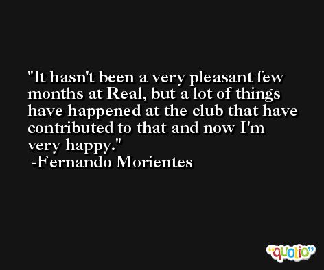 It hasn't been a very pleasant few months at Real, but a lot of things have happened at the club that have contributed to that and now I'm very happy. -Fernando Morientes