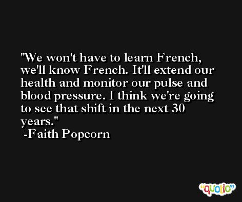 We won't have to learn French, we'll know French. It'll extend our health and monitor our pulse and blood pressure. I think we're going to see that shift in the next 30 years. -Faith Popcorn