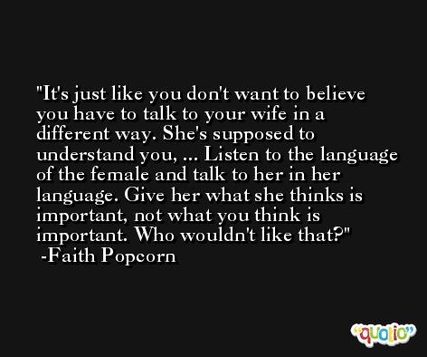 It's just like you don't want to believe you have to talk to your wife in a different way. She's supposed to understand you, ... Listen to the language of the female and talk to her in her language. Give her what she thinks is important, not what you think is important. Who wouldn't like that? -Faith Popcorn