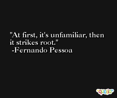 At first, it's unfamiliar, then it strikes root. -Fernando Pessoa
