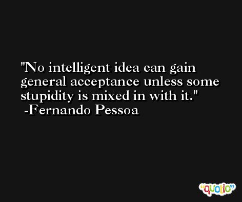 No intelligent idea can gain general acceptance unless some stupidity is mixed in with it. -Fernando Pessoa