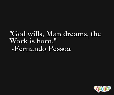 God wills, Man dreams, the Work is born. -Fernando Pessoa