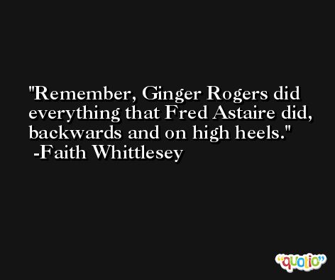 Remember, Ginger Rogers did everything that Fred Astaire did, backwards and on high heels. -Faith Whittlesey
