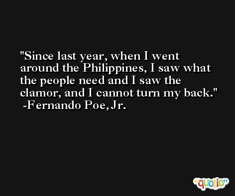 Since last year, when I went around the Philippines, I saw what the people need and I saw the clamor, and I cannot turn my back. -Fernando Poe, Jr.