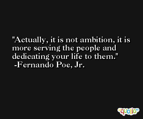 Actually, it is not ambition, it is more serving the people and dedicating your life to them. -Fernando Poe, Jr.