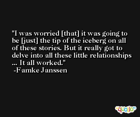 I was worried [that] it was going to be [just] the tip of the iceberg on all of these stories. But it really got to delve into all these little relationships ... It all worked. -Famke Janssen